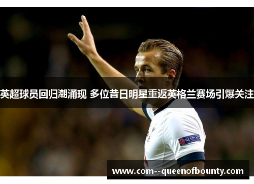 英超球员回归潮涌现 多位昔日明星重返英格兰赛场引爆关注