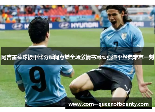 阿吉雷头球扳平比分瞬间点燃全场激情书写顽强追平经典难忘一刻